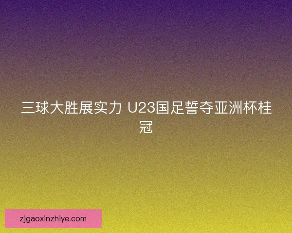 三球大胜展实力 U23国足誓夺亚洲杯桂冠
